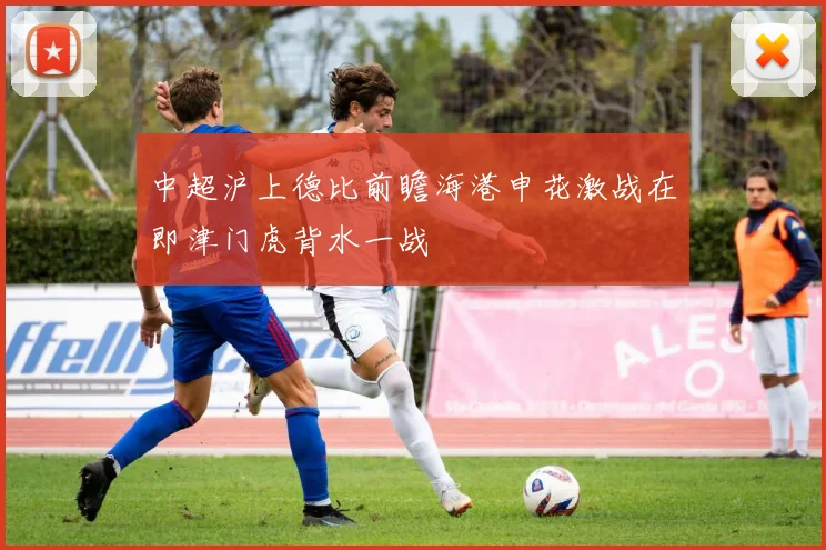 中超沪上德比前瞻海港申花激战在即津门虎背水一战