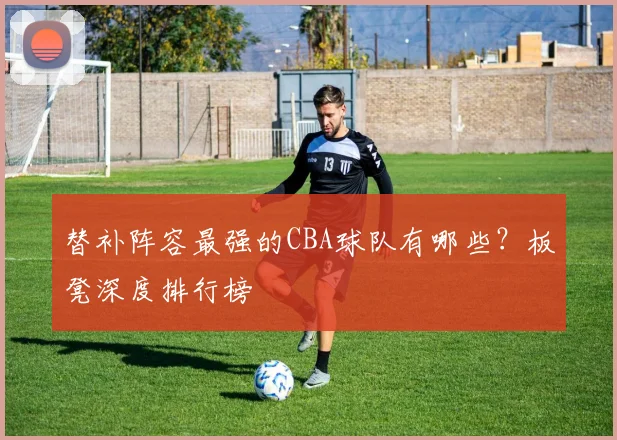 替补阵容最强的CBA球队有哪些？板凳深度排行榜