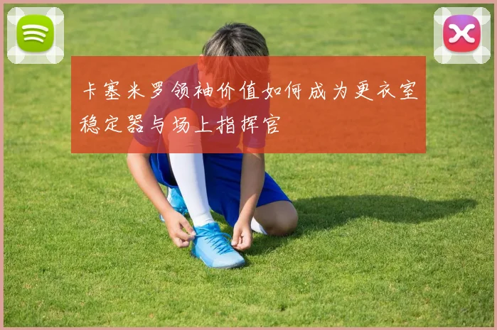 卡塞米罗领袖价值如何成为更衣室稳定器与场上指挥官