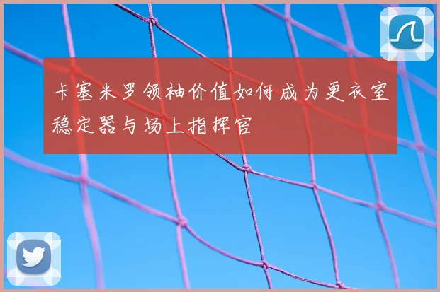 卡塞米罗领袖价值如何成为更衣室稳定器与场上指挥官