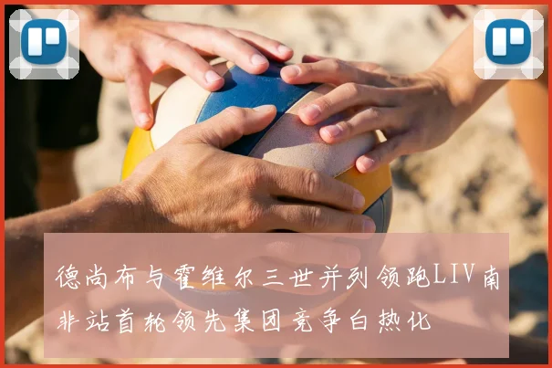 德尚布与霍维尔三世并列领跑LIV南非站首轮领先集团竞争白热化