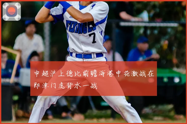 中超沪上德比前瞻海港申花激战在即津门虎背水一战